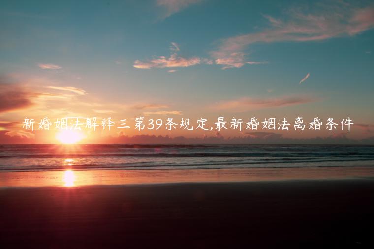 新婚姻法解釋三第39條規定,最新婚姻法離婚條件