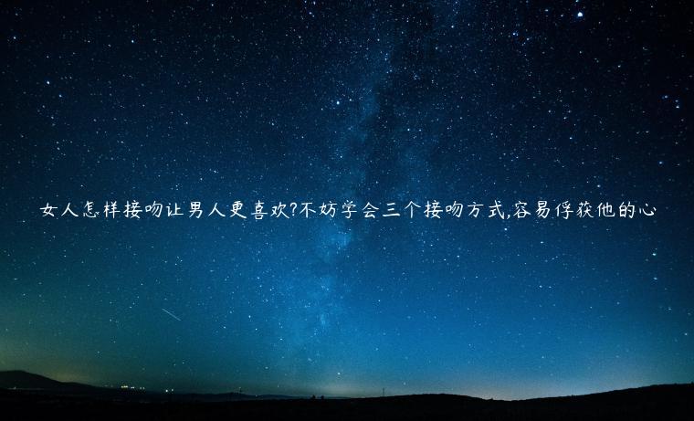 女人怎樣接吻讓男人更喜歡?不妨學會三個接吻方式,容易俘獲他的心