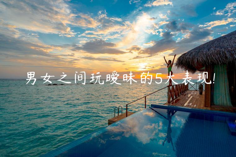 男女之間玩曖昧的5大表現!
