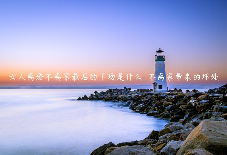 女人離婚不離家最后的下場是什么-不離家帶來的壞處