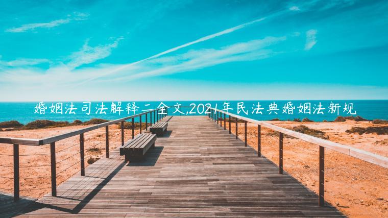 婚姻法司法解釋二全文,2021年民法典婚姻法新規