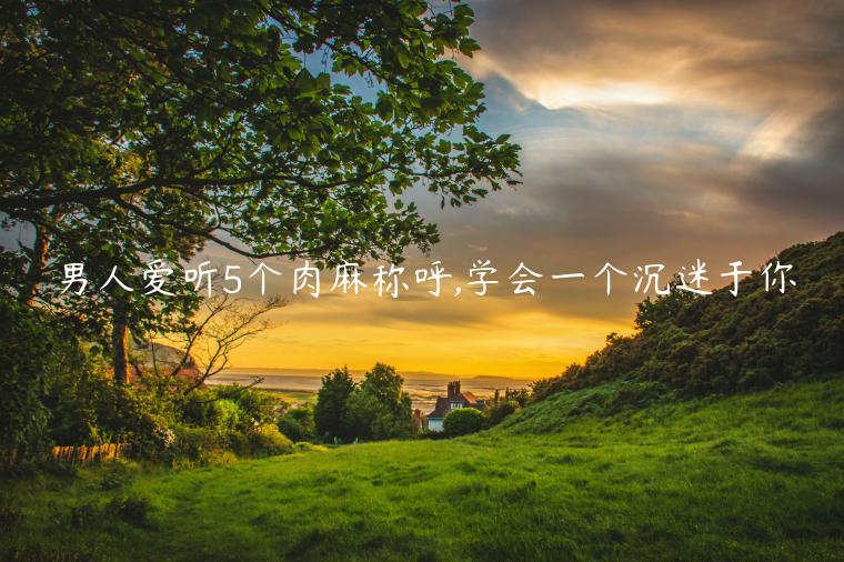 男人愛聽5個肉麻稱呼,學會一個沉迷于你