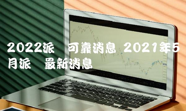 2022派幣可靠消息 2021年5月派幣最新消息