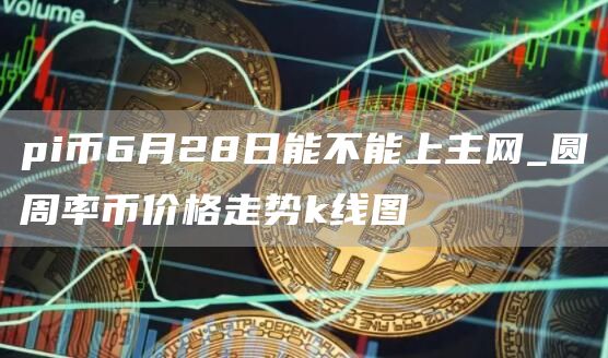 pi幣6月28日能不能上主網_圓周率幣價格走勢k線圖